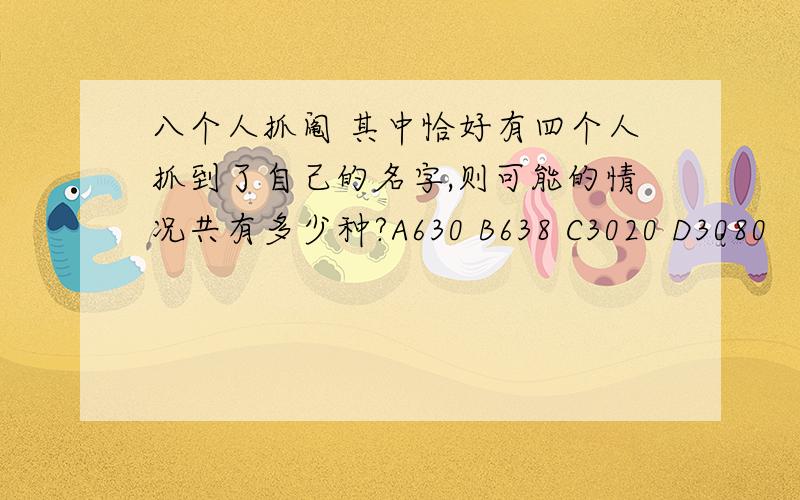 八个人抓阄 其中恰好有四个人抓到了自己的名字,则可能的情况共有多少种?A630 B638 C3020 D3080