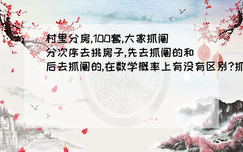 村里分房,100套,大家抓阄分次序去挑房子,先去抓阄的和后去抓阄的,在数学概率上有没有区别?抓阄抓的是次序,也就是先去挑和后去挑,不是抓房号.假设大家都想抓到第一号，第一个抓的几率