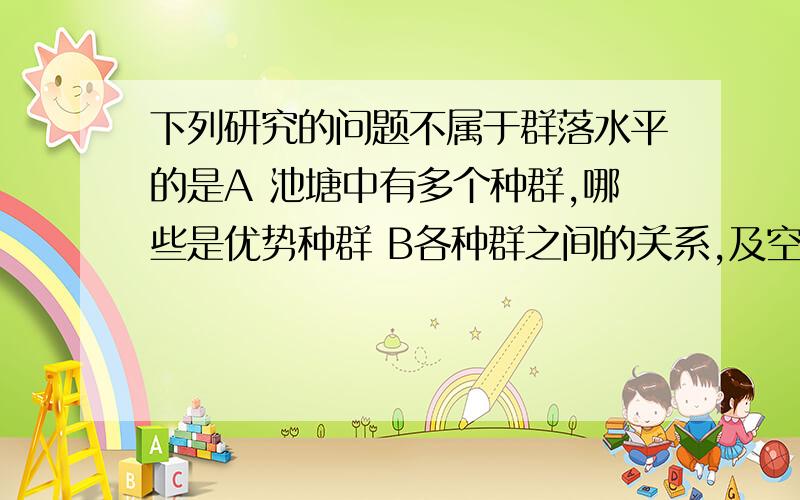 下列研究的问题不属于群落水平的是A 池塘中有多个种群,哪些是优势种群 B各种群之间的关系,及空间结构C演替 D性别比例和年龄组成