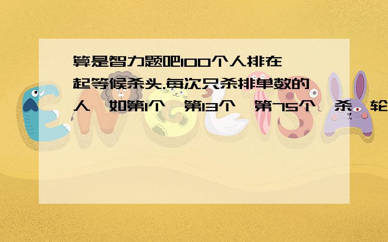 算是智力题吧100个人排在一起等候杀头.每次只杀排单数的人,如第1个,第13个,第75个,杀一轮后再杀,还是杀排单数的.直到杀剩一个人,问一开始站在第几不会被杀.