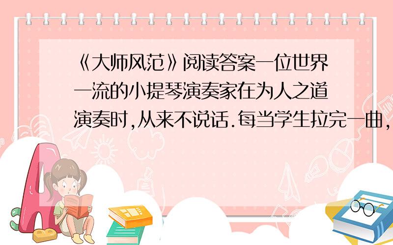 《大师风范》阅读答案一位世界一流的小提琴演奏家在为人之道演奏时,从来不说话.每当学生拉完一曲,他总是再把这一曲再拉一遍,让学生在倾听中得到教诲.“琴声是最好的教育”.他总是说.