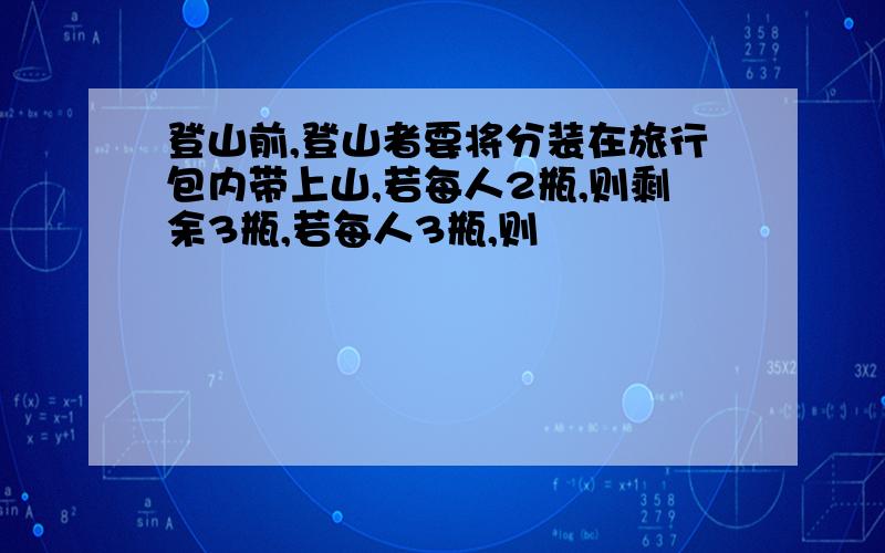 登山前,登山者要将分装在旅行包内带上山,若每人2瓶,则剩余3瓶,若每人3瓶,则