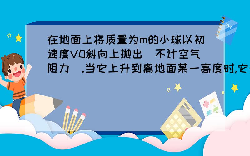 在地面上将质量为m的小球以初速度V0斜向上抛出(不计空气阻力).当它上升到离地面某一高度时,它的势能恰好等于当时的动能.则这个高度是（以地面为零势能面）