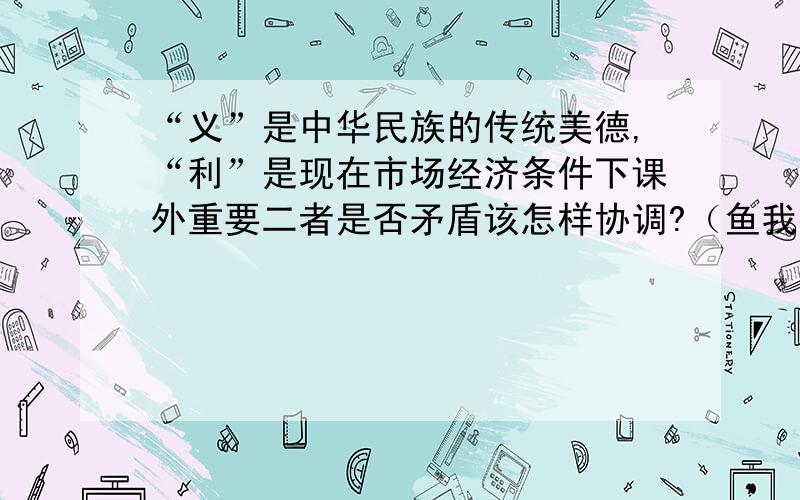 “义”是中华民族的传统美德,“利”是现在市场经济条件下课外重要二者是否矛盾该怎样协调?（鱼我所欲也