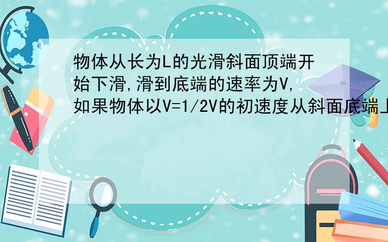 物体从长为L的光滑斜面顶端开始下滑,滑到底端的速率为V,如果物体以V=1/2V的初速度从斜面底端上滑,上滑时加速度与下滑时加速度大小相同,则可以达到的最大距离为多大