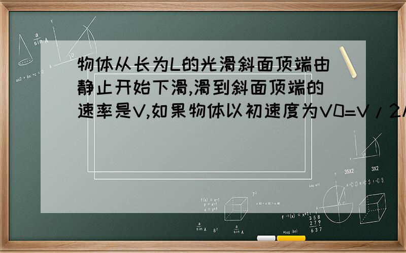 物体从长为L的光滑斜面顶端由静止开始下滑,滑到斜面顶端的速率是V,如果物体以初速度为V0=V/2从斜面底端沿斜面上滑,则可运动的最大距离为答案是L/4求详细步骤