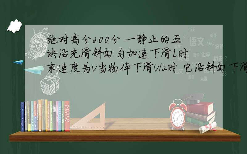 绝对高分200分 一静止的五块沿光滑斜面匀加速下滑L时 末速度为v当物体下滑v/2时 它沿斜面下滑的长度是?关键是方法!如何去思考 我完全没有思路啊!