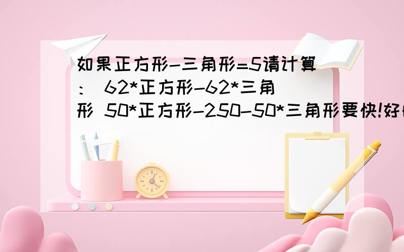 如果正方形-三角形=5请计算： 62*正方形-62*三角形 50*正方形-250-50*三角形要快!好的给分!