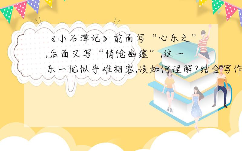 《小石潭记》前面写“心乐之”,后面又写“悄怆幽邃”,这一乐一忧似乎难相容,该如何理解?结合写作背景,作简要说明.