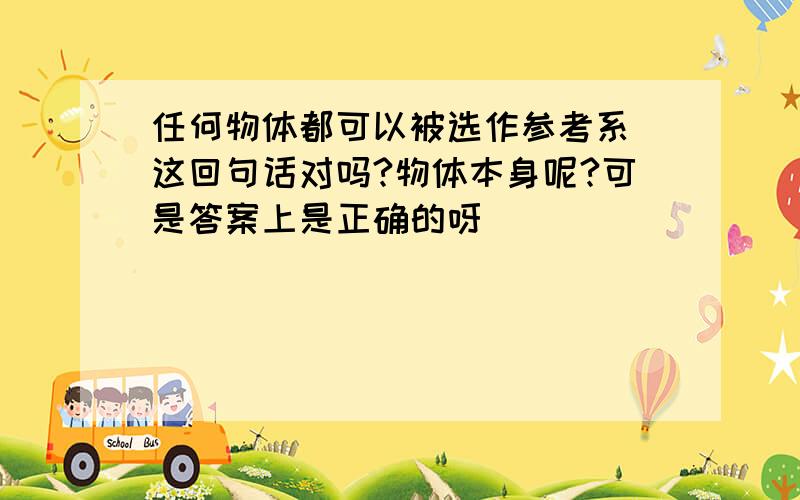 任何物体都可以被选作参考系 这回句话对吗?物体本身呢?可是答案上是正确的呀