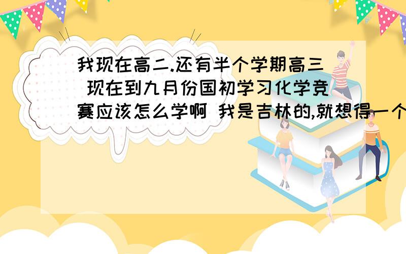 我现在高二.还有半个学期高三 现在到九月份国初学习化学竞赛应该怎么学啊 我是吉林的,就想得一个省一 手里头有无机化学(北师大)上下册,基础有机化学(邢其毅)上册,还有本张祖德无机化