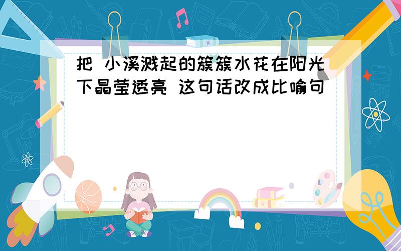 把 小溪溅起的簇簇水花在阳光下晶莹透亮 这句话改成比喻句