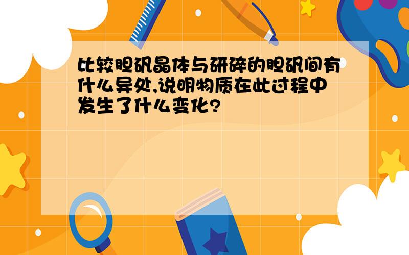 比较胆矾晶体与研碎的胆矾间有什么异处,说明物质在此过程中发生了什么变化?