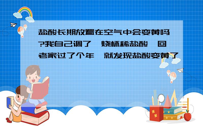 盐酸长期放置在空气中会变黄吗?我自己调了一烧杯稀盐酸,回老家过了个年,就发现盐酸变黄了,