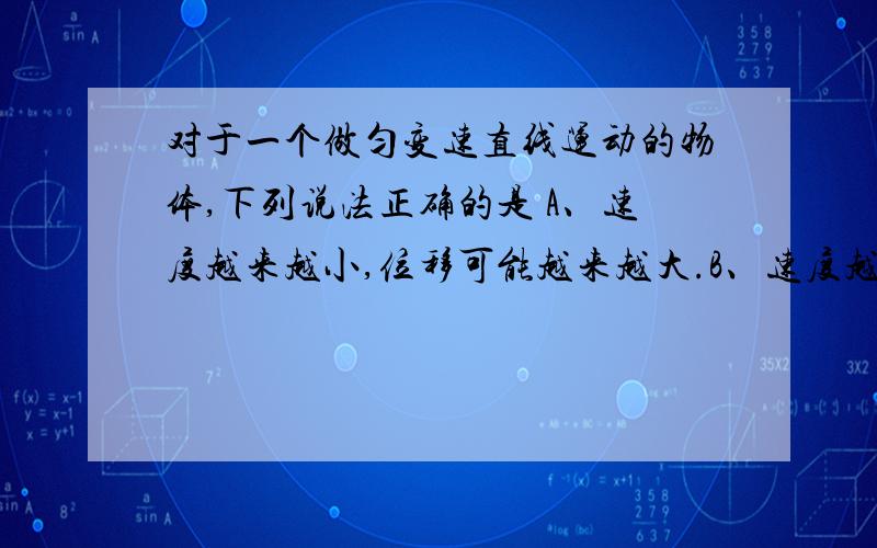 对于一个做匀变速直线运动的物体,下列说法正确的是 A、速度越来越小,位移可能越来越大.B、速度越来越小,位移一定越来越小.C、加速度越来越小,位移可能越来越大.D、加速度越来越小,位移