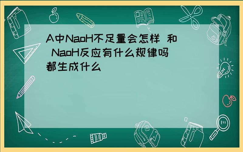 A中NaoH不足量会怎样 和 NaoH反应有什么规律吗 都生成什么