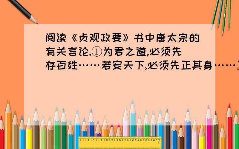 阅读《贞观政要》书中唐太宗的有关言论,①为君之道,必须先存百姓……若安天下,必须先正其身……正自身,则以清心寡欲和虚心纳谏为要.……百姓欲静而徭役不休,百姓凋残而侈务不息；国