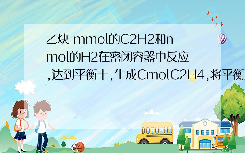 乙炔 mmol的C2H2和nmol的H2在密闭容器中反应,达到平衡十,生成CmolC2H4,将平衡后的混合气体点燃后生成CO2和H2O,需O2的物质的量是?（答案是（5m＼2＋n＼2）mol,谢拉!）