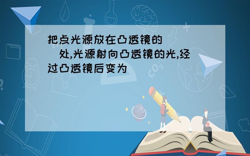 把点光源放在凸透镜的_____处,光源射向凸透镜的光,经过凸透镜后变为______