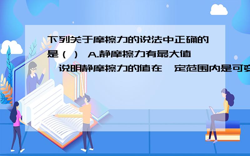 下列关于摩擦力的说法中正确的是（） A.静摩擦力有最大值,说明静摩擦力的值在一定范围内是可变的B.相对静止的两物体之间一定有摩擦力C.物体运动快时受到的滑动摩擦力比运动慢时受到