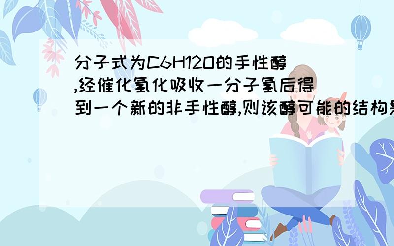 分子式为C6H12O的手性醇,经催化氢化吸收一分子氢后得到一个新的非手性醇,则该醇可能的结构是什么?我就是想得到一个确切答案，呵呵，