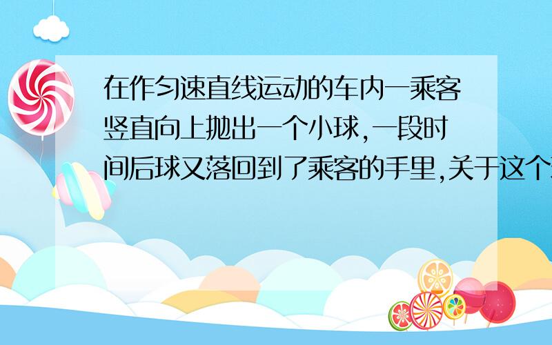 在作匀速直线运动的车内一乘客竖直向上抛出一个小球,一段时间后球又落回到了乘客的手里,关于这个现象的正确解释是A抛球时手对球施加了摩擦力,使得球在水平方向获得了与车相同的向前