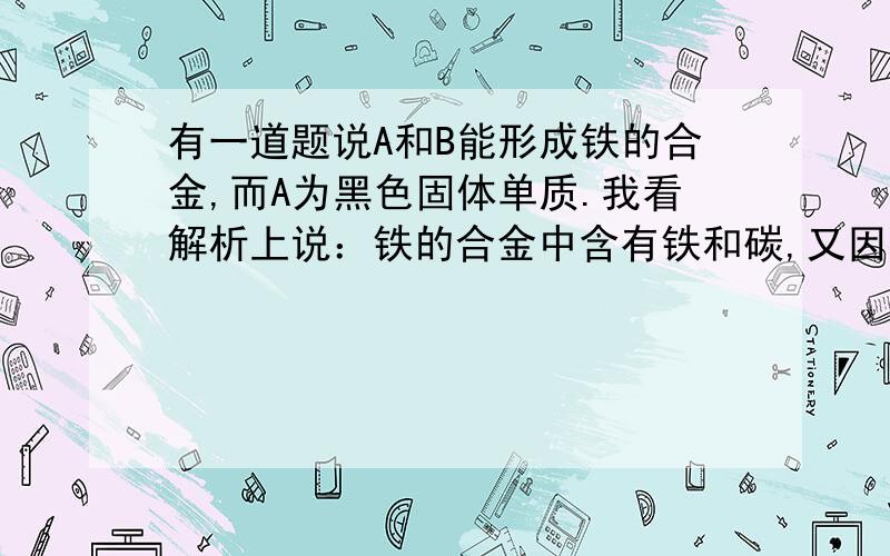 有一道题说A和B能形成铁的合金,而A为黑色固体单质.我看解析上说：铁的合金中含有铁和碳,又因为A为黑色固体单质,所以A为碳,B为铁.怎么回事?A为什么不是铁?