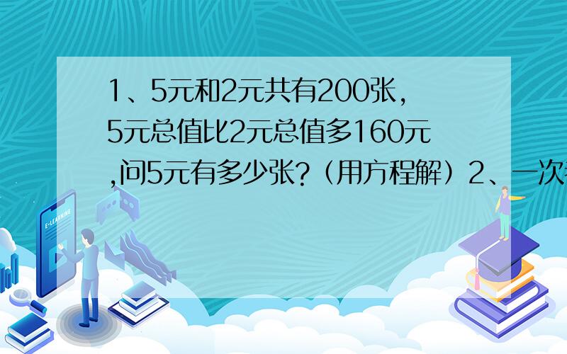 1、5元和2元共有200张,5元总值比2元总值多160元,问5元有多少张?（用方程解）2、一次考试,答对一道题给8分,答错一道扣3分,一个学生做了100道题,得了558分,问答对多少道?（用方程解）