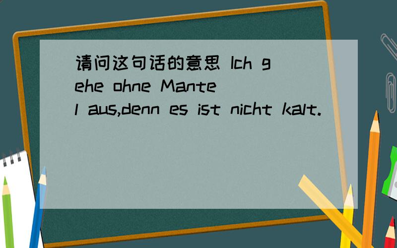 请问这句话的意思 Ich gehe ohne Mantel aus,denn es ist nicht kalt.