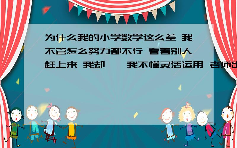 为什么我的小学数学这么差 我不管怎么努力都不行 看着别人赶上来 我却……我不懂灵活运用 老师出的题很精 我几乎分不清楚 因为一道题就变动一两个字算式就有很大的改变 我语文挺好的