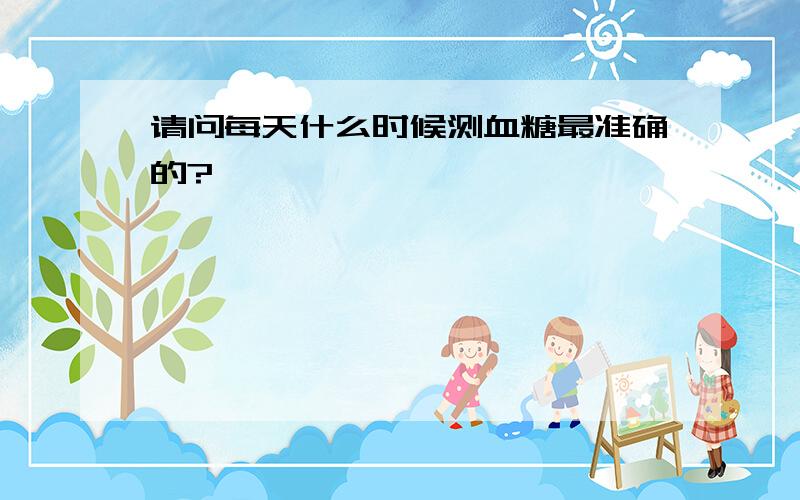 请问每天什么时候测血糖最准确的?