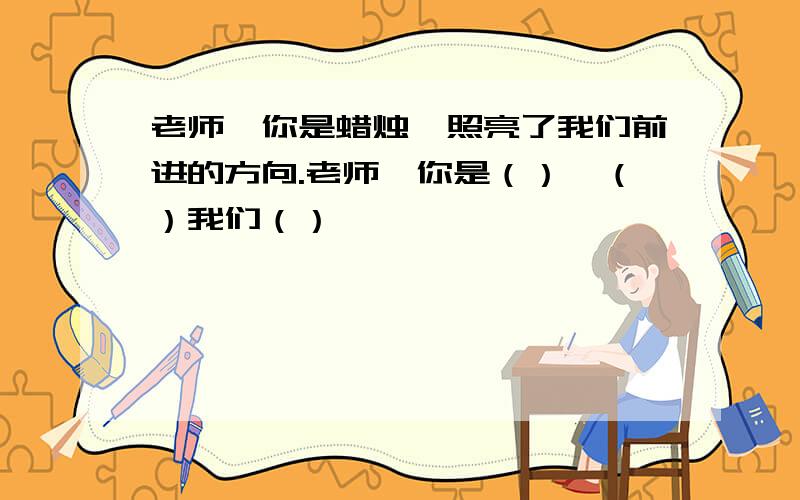 老师,你是蜡烛,照亮了我们前进的方向.老师,你是（）,（）我们（）