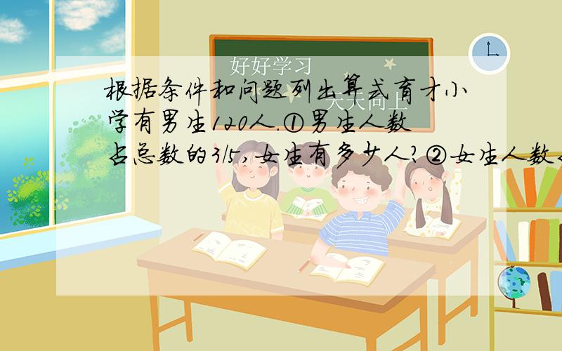 根据条件和问题列出算式育才小学有男生120人.①男生人数占总数的3/5,女生有多少人?②女生人数占总数的3/5,女生有多少人?