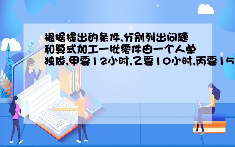 根据提出的条件,分别列出问题和算式加工一批零件由一个人单独做,甲要12小时,乙要10小时,丙要15小时.