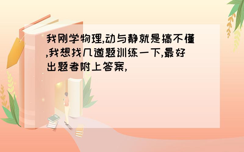 我刚学物理,动与静就是搞不懂,我想找几道题训练一下,最好出题者附上答案,