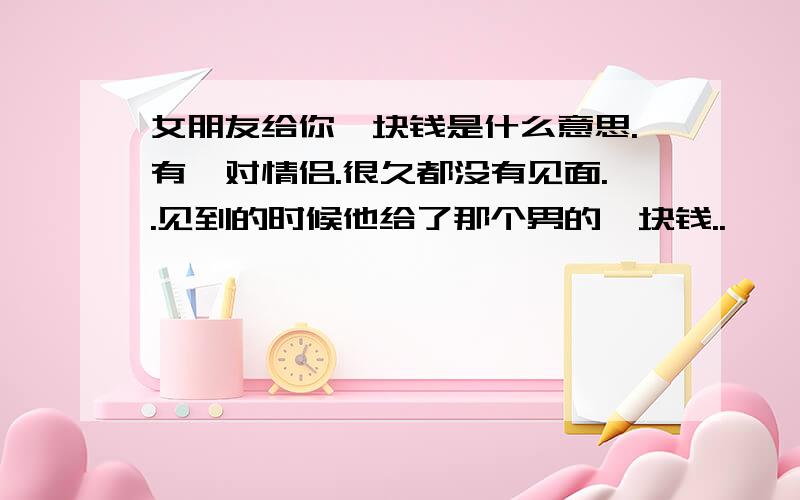 女朋友给你一块钱是什么意思.有一对情侣.很久都没有见面..见到的时候他给了那个男的一块钱..