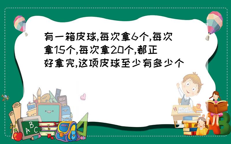 有一箱皮球,每次拿6个,每次拿15个,每次拿20个,都正好拿完,这项皮球至少有多少个