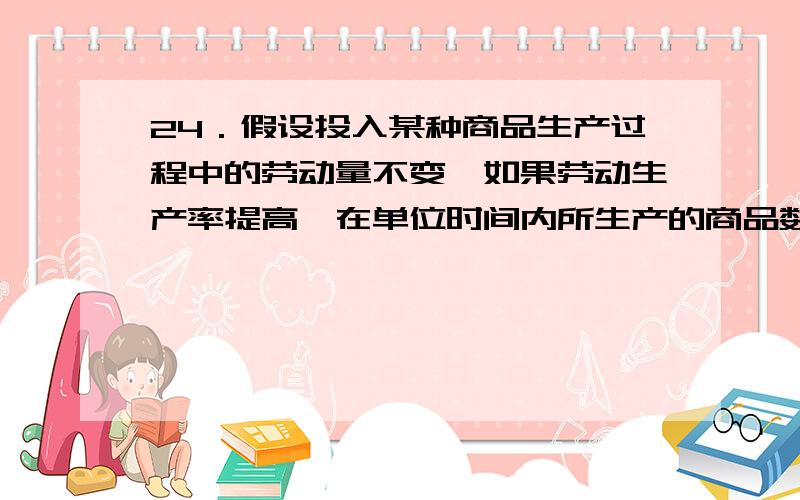 24．假设投入某种商品生产过程中的劳动量不变,如果劳动生产率提高,在单位时间内所生产的商品数量和单位商品的价值量的变化分别为（ ）.A．商品的数量增加,单位商品的价值量不变 B．商