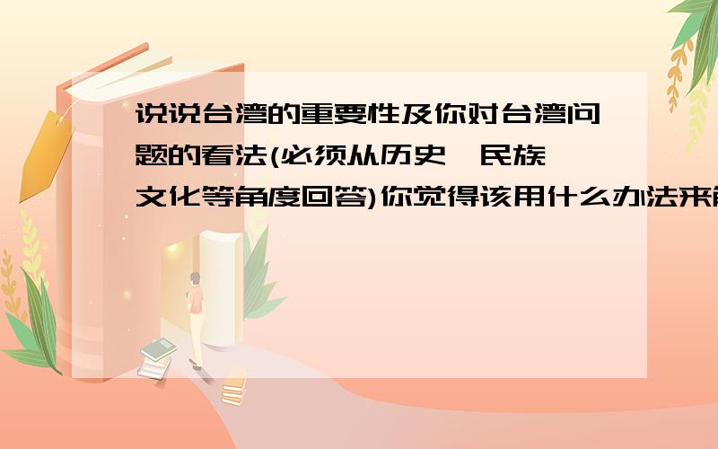 说说台湾的重要性及你对台湾问题的看法(必须从历史,民族,文化等角度回答)你觉得该用什么办法来解决台湾问题比较好?共有6分，从多方面答题．但也不要一大段的来！