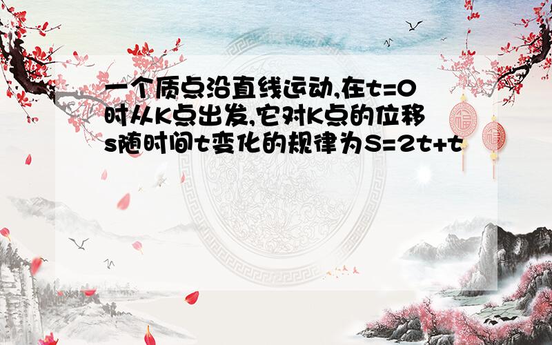 一个质点沿直线运动,在t=0时从K点出发,它对K点的位移s随时间t变化的规律为S=2t+t