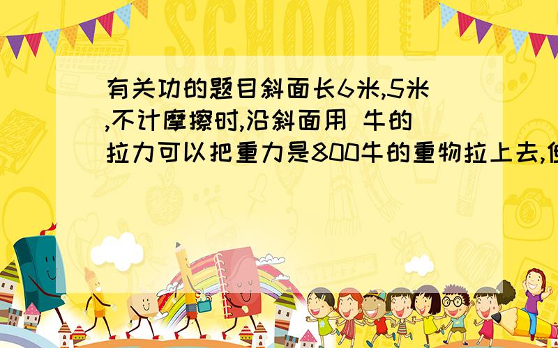 有关功的题目斜面长6米,5米,不计摩擦时,沿斜面用 牛的拉力可以把重力是800牛的重物拉上去,但因摩擦力存在,实际用225牛的拉力,那么从斜面底部拉至顶部的过程中,有用功是 ,总功是 ,机械效