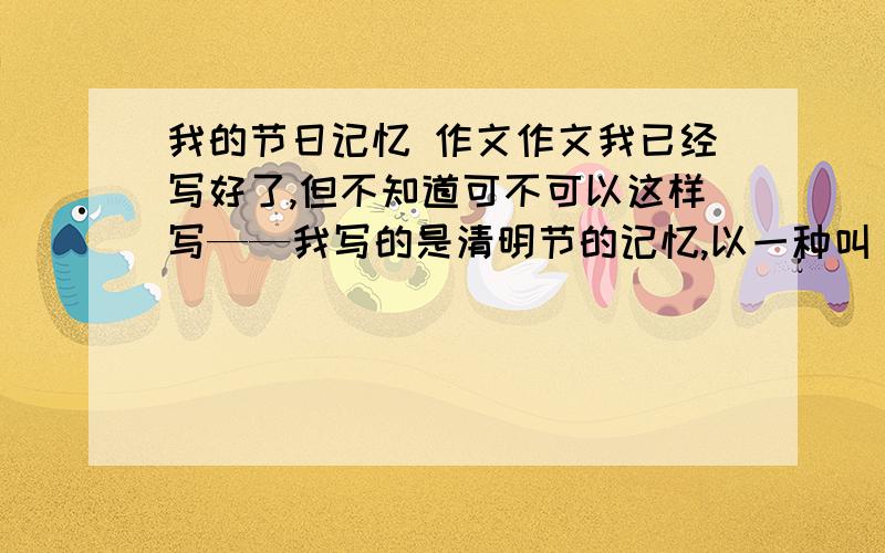 我的节日记忆 作文作文我已经写好了,但不知道可不可以这样写——我写的是清明节的记忆,以一种叫【曼珠沙华】的花为线索,写了在清明节一个朋友去世的故事.情感基调比较伤感,不知道可