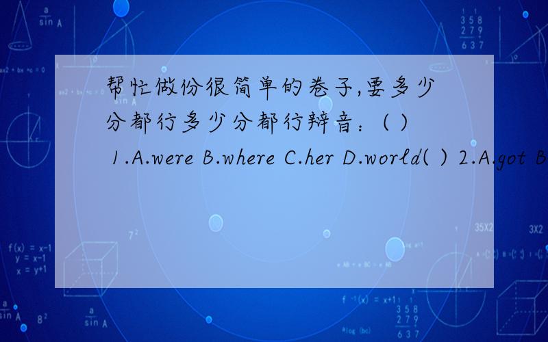 帮忙做份很简单的卷子,要多少分都行多少分都行辩音：( ) 1.A.were B.where C.her D.world( ) 2.A.got B.hot C.what D.that( ) 3.A.dear B.hear C.pear D.ear( ) 4.A.bag B.happy C.baby D.fat( ) 5.A.touch B.cough C.cut D.husband( ) 6.A.bed