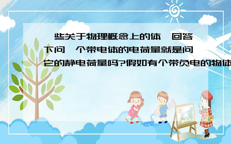 一些关于物理概念上的体,回答下问一个带电体的电荷量就是问它的静电荷量吗?假如有个带负电的物体,问他的正电荷量就是它被中和的正电荷的量吗,它的负电荷量就是它被中和的部分和多出