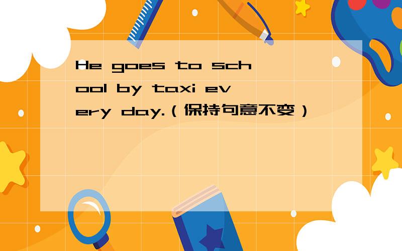 He goes to school by taxi every day.（保持句意不变）