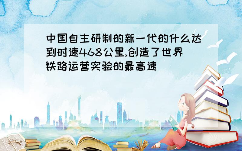 中国自主研制的新一代的什么达到时速468公里,创造了世界铁路运营实验的最高速