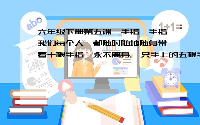 六年级下册第五课《手指》手指我们每个人,都随时随地随身带着十根手指,永不离身.一只手上的五根手指,各有不同的姿态,各具不同的性格,各有所长,各有所短.　　大拇指在五指中,形状实在