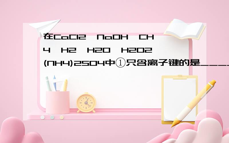 在CaCI2、NaOH、CH4、H2、H2O、H2O2、(NH4)2SO4中①只含离子键的是____________②只含极性键的是__________③只含非极性键的是__________④既含有离子键又含有极性键的是___________CH4难道不是非极性分子吗