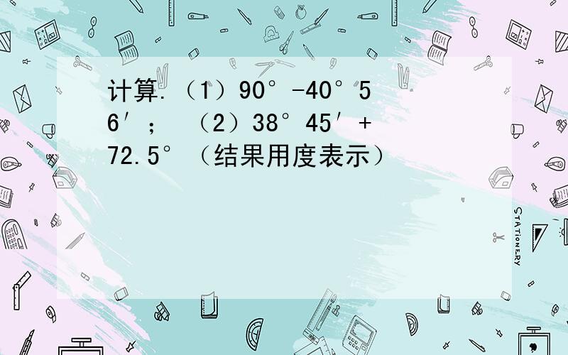 计算.（1）90°-40°56′； （2）38°45′+72.5°（结果用度表示）