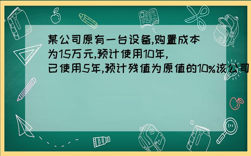 某公司原有一台设备,购置成本为15万元,预计使用10年,已使用5年,预计残值为原值的10%该公司采用直线法提取折旧.现该公司拟买新设备替换原设备,以提高生产率,降低成本,新设备购置成本为20